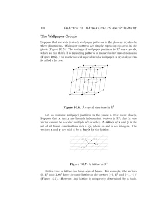 182 CHAPTER 10 MATRIX GROUPS AND SYMMETRY
The Wallpaper Groups
Suppose that we wish to study wallpaper patterns in the plane or crystals in
three dimensions. Wallpaper patterns are simply repeating patterns in the
plane (Figure 10.5). The analogs of wallpaper patterns in R3 are crystals,
which we can think of as repeating patterns of molecules in three dimensions
(Figure 10.6). The mathematical equivalent of a wallpaper or crystal pattern
is called a lattice.
Figure 10.6. A crystal structure in R3
Let us examine wallpaper patterns in the plane a little more closely.
Suppose that x and y are linearly independent vectors in R2; that is, one
vector cannot be a scalar multiple of the other. A lattice of x and y is the
set of all linear combinations mx + ny, where m and n are integers. The
vectors x and y are said to be a basis for the lattice.
(1, 1)
(2, 0)
(–1, 1)
(–1, –1)
Figure 10.7. A lattice in R2
Notice that a lattice can have several bases. For example, the vectors
(1, 1)t and (2, 0)t have the same lattice as the vectors (−1, 1)t and (−1, −1)t
(Figure 10.7). However, any lattice is completely determined by a basis.
 