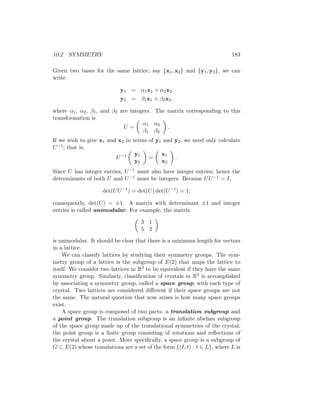 10.2 SYMMETRY 183
Given two bases for the same lattice, say {x1, x2} and {y1, y2}, we can
write
y1 = α1x1 + α2x2
y2 = β1x1 + β2x2,
where α1, α2, β1, and β2 are integers. The matrix corresponding to this
transformation is
U =

α1 α2
β1 β2

.
If we wish to give x1 and x2 in terms of y1 and y2, we need only calculate
U−1; that is,
U−1

y1
y2

=

x1
x2

.
Since U has integer entries, U−1 must also have integer entries; hence the
determinants of both U and U−1 must be integers. Because UU−1 = I,
det(UU−1
) = det(U) det(U−1
) = 1;
consequently, det(U) = ±1. A matrix with determinant ±1 and integer
entries is called unimodular. For example, the matrix

3 1
5 2

is unimodular. It should be clear that there is a minimum length for vectors
in a lattice.
We can classify lattices by studying their symmetry groups. The sym-
metry group of a lattice is the subgroup of E(2) that maps the lattice to
itself. We consider two lattices in R2 to be equivalent if they have the same
symmetry group. Similarly, classification of crystals in R3 is accomplished
by associating a symmetry group, called a space group, with each type of
crystal. Two lattices are considered different if their space groups are not
the same. The natural question that now arises is how many space groups
exist.
A space group is composed of two parts: a translation subgroup and
a point group. The translation subgroup is an infinite abelian subgroup
of the space group made up of the translational symmetries of the crystal;
the point group is a finite group consisting of rotations and reflections of
the crystal about a point. More specifically, a space group is a subgroup of
G ⊂ E(2) whose translations are a set of the form {(I, t) : t ∈ L}, where L is
 