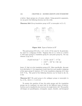 184 CHAPTER 10 MATRIX GROUPS AND SYMMETRY
a lattice. Space groups are, of course, infinite. Using geometric arguments,
we can prove the following theorem (see [5] or [6]).
Theorem 10.6 Every translation group in R2 is isomorphic to Z × Z.
Hexagonal
Parallelogram
Rhombic
Rectangular
Square
Figure 10.8. Types of lattices in R2
The point group of G is G0 = {A : (A, b) ∈ G for some b}. In particular,
G0 must be a subgroup of O(2). Suppose that x is a vector in a lattice
L with space group G, translation group H, and point group G0. For any
element (A, y) in G,
(A, y)(I, x)(A, y)−1
= (A, Ax + y)(A−1
, −A−1
y)
= (AA−1
, −AA−1
y + Ax + y)
= (I, Ax);
hence, (I, Ax) is in the translation group of G. More specifically, Ax must
be in the lattice L. It is important to note that G0 is not usually a subgroup
of the space group G; however, if T is the translation subgroup of G, then
G/T ∼
= G0. The proof of the following theorem can be found in [2], [5],
or [6].
Theorem 10.7 The point group in the wallpaper groups is isomorphic to
Zn or Dn, where n = 1, 2, 3, 4, 6.
To answer the question of how the point groups and the translation
groups can be combined, we must look at the different types of lattices.
Lattices can be classified by the structure of a single lattice cell. The possible
cell shapes are parallelogram, rectangular, square, rhombic, and hexagonal
 