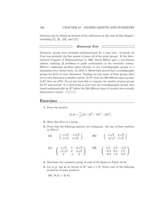 186 CHAPTER 10 MATRIX GROUPS AND SYMMETRY
theorem can be found in several of the references at the end of this chapter,
including [5], [6], [10], and [11].
Historical Note
Symmetry groups have intrigued mathematicians for a long time. Leonardo da
Vinci was probably the first person to know all of the point groups. At the Inter-
national Congress of Mathematicians in 1900, David Hilbert gave a now-famous
address outlining 23 problems to guide mathematics in the twentieth century.
Hilbert’s eighteenth problem asked whether or not crystallographic groups in n
dimensions were always finite. In 1910, L. Bieberbach proved that crystallographic
groups are finite in every dimension. Finding out how many of these groups there
are in each dimension is another matter. In R3
there are 230 different space groups;
in R4
there are 4783. No one has been able to compute the number of space groups
for R5
and beyond. It is interesting to note that the crystallographic groups were
found mathematically for R3
before the 230 different types of crystals were actually
discovered in nature.
Exercises
1. Prove the identity
hx, yi =
1
2

kx + yk2
− kxk2
− kyk2

.
2. Show that O(n) is a group.
3. Prove that the following matrices are orthogonal. Are any of these matrices
in SO(n)?
(a)

1/
√
2 −1/
√
2
1/
√
2 1/
√
2

(c)


4/
√
5 0 3/
√
5
−3/
√
5 0 4/
√
5
0 −1 0


(b)

1/
√
5 2/
√
5
−2/
√
5 1/
√
5

(d)


1/3 2/3 −2/3
−2/3 2/3 1/3
−2/3 1/3 2/3


4. Determine the symmetry group of each of the figures in Figure 10.10.
5. Let x, y, and w be vectors in Rn
and α ∈ R. Prove each of the following
properties of inner products.
(a) hx, yi = hy, xi.
 