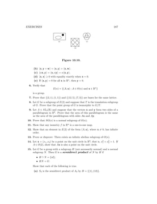 EXERCISES 187
(a)
(b)
(c)
Figure 10.10.
(b) hx, y + wi = hx, yi + hx, wi.
(c) hαx, yi = hx, αyi = αhx, yi.
(d) hx, xi ≥ 0 with equality exactly when x = 0.
(e) If hx, yi = 0 for all x in Rn
, then y = 0.
6. Verify that
E(n) = {(A, x) : A ∈ O(n) and x ∈ Rn
}
is a group.
7. Prove that {(2, 1), (1, 1)} and {(12, 5), (7, 3)} are bases for the same lattice.
8. Let G be a subgroup of E(2) and suppose that T is the translation subgroup
of G. Prove that the point group of G is isomorphic to G/T.
9. Let A ∈ SL2(R) and suppose that the vectors x and y form two sides of a
parallelogram in R2
. Prove that the area of this parallelogram is the same
as the area of the parallelogram with sides Ax and Ay.
10. Prove that SO(n) is a normal subgroup of O(n).
11. Show that any isometry f in Rn
is a one-to-one map.
12. Show that an element in E(2) of the form (A, x), where x 6= 0, has infinite
order.
13. Prove or disprove: There exists an infinite abelian subgroup of O(n).
14. Let x = (x1, x2) be a point on the unit circle in R2
; that is, x2
1 + x2
2 = 1. If
A ∈ O(2), show that Ax is also a point on the unit circle.
15. Let G be a group with a subgroup H (not necessarily normal) and a normal
subgroup N. Then G is a semidirect product of N by H if
• H ∩ N = {id};
• HN = G.
Show that each of the following is true.
(a) S3 is the semidirect product of A3 by H = {(1), (12)}.
 