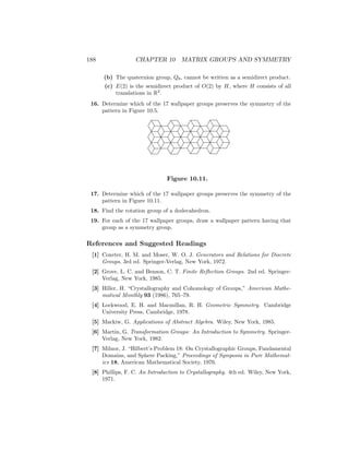 188 CHAPTER 10 MATRIX GROUPS AND SYMMETRY
(b) The quaternion group, Q8, cannot be written as a semidirect product.
(c) E(2) is the semidirect product of O(2) by H, where H consists of all
translations in R2
.
16. Determine which of the 17 wallpaper groups preserves the symmetry of the
pattern in Figure 10.5.
Figure 10.11.
17. Determine which of the 17 wallpaper groups preserves the symmetry of the
pattern in Figure 10.11.
18. Find the rotation group of a dodecahedron.
19. For each of the 17 wallpaper groups, draw a wallpaper pattern having that
group as a symmetry group.
References and Suggested Readings
[1] Coxeter, H. M. and Moser, W. O. J. Generators and Relations for Discrete
Groups, 3rd ed. Springer-Verlag, New York, 1972.
[2] Grove, L. C. and Benson, C. T. Finite Reflection Groups. 2nd ed. Springer-
Verlag, New York, 1985.
[3] Hiller, H. “Crystallography and Cohomology of Groups,” American Mathe-
matical Monthly 93 (1986), 765–79.
[4] Lockwood, E. H. and Macmillan, R. H. Geometric Symmetry. Cambridge
University Press, Cambridge, 1978.
[5] Mackiw, G. Applications of Abstract Algebra. Wiley, New York, 1985.
[6] Martin, G. Transformation Groups: An Introduction to Symmetry. Springer-
Verlag, New York, 1982.
[7] Milnor, J. “Hilbert’s Problem 18: On Crystallographic Groups, Fundamental
Domains, and Sphere Packing,” Proceedings of Symposia in Pure Mathemat-
ics 18, American Mathematical Society, 1976.
[8] Phillips, F. C. An Introduction to Crystallography. 4th ed. Wiley, New York,
1971.
 