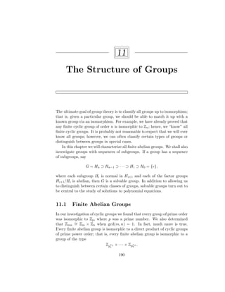 11
The Structure of Groups
The ultimate goal of group theory is to classify all groups up to isomorphism;
that is, given a particular group, we should be able to match it up with a
known group via an isomorphism. For example, we have already proved that
any finite cyclic group of order n is isomorphic to Zn; hence, we “know” all
finite cyclic groups. It is probably not reasonable to expect that we will ever
know all groups; however, we can often classify certain types of groups or
distinguish between groups in special cases.
In this chapter we will characterize all finite abelian groups. We shall also
investigate groups with sequences of subgroups. If a group has a sequence
of subgroups, say
G = Hn ⊃ Hn−1 ⊃ · · · ⊃ H1 ⊃ H0 = {e},
where each subgroup Hi is normal in Hi+1 and each of the factor groups
Hi+1/Hi is abelian, then G is a solvable group. In addition to allowing us
to distinguish between certain classes of groups, solvable groups turn out to
be central to the study of solutions to polynomial equations.
11.1 Finite Abelian Groups
In our investigation of cyclic groups we found that every group of prime order
was isomorphic to Zp, where p was a prime number. We also determined
that Zmn
∼
= Zm × Zn when gcd(m, n) = 1. In fact, much more is true.
Every finite abelian group is isomorphic to a direct product of cyclic groups
of prime power order; that is, every finite abelian group is isomorphic to a
group of the type
Zp
α1
1
× · · · × Zpαn
n
.
190
 