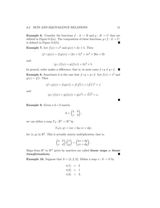 0.2 SETS AND EQUIVALENCE RELATIONS 11
Example 6. Consider the functions f : A → B and g : B → C that are
defined in Figure 0.2(a). The composition of these functions, g ◦ f : A → C,
is defined in Figure 0.2(b). 
Example 7. Let f(x) = x2 and g(x) = 2x + 5. Then
(f ◦ g)(x) = f(g(x)) = (2x + 5)2
= 4x2
+ 20x + 25
and
(g ◦ f)(x) = g(f(x)) = 2x2
+ 5.
In general, order makes a difference; that is, in most cases f ◦ g 6= g ◦ f. 
Example 8. Sometimes it is the case that f ◦ g = g ◦ f. Let f(x) = x3 and
g(x) = 3
√
x. Then
(f ◦ g)(x) = f(g(x)) = f( 3
√
x ) = ( 3
√
x )3
= x
and
(g ◦ f)(x) = g(f(x)) = g(x3
) =
3
√
x3 = x.

Example 9. Given a 2 × 2 matrix
A =

a b
c d

,
we can define a map TA : R2 → R2 by
TA(x, y) = (ax + by, cx + dy)
for (x, y) in R2. This is actually matrix multiplication; that is,

a b
c d
 
x
y

=

ax + by
cx + dy

.
Maps from Rn to Rm given by matrices are called linear maps or linear
transformations. 
Example 10. Suppose that S = {1, 2, 3}. Define a map π : S → S by
π(1) = 2
π(2) = 1
π(3) = 3.
 