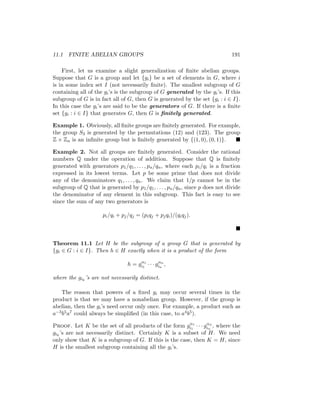 11.1 FINITE ABELIAN GROUPS 191
First, let us examine a slight generalization of finite abelian groups.
Suppose that G is a group and let {gi} be a set of elements in G, where i
is in some index set I (not necessarily finite). The smallest subgroup of G
containing all of the gi’s is the subgroup of G generated by the gi’s. If this
subgroup of G is in fact all of G, then G is generated by the set {gi : i ∈ I}.
In this case the gi’s are said to be the generators of G. If there is a finite
set {gi : i ∈ I} that generates G, then G is finitely generated.
Example 1. Obviously, all finite groups are finitely generated. For example,
the group S3 is generated by the permutations (12) and (123). The group
Z × Zn is an infinite group but is finitely generated by {(1, 0), (0, 1)}. 
Example 2. Not all groups are finitely generated. Consider the rational
numbers Q under the operation of addition. Suppose that Q is finitely
generated with generators p1/q1, . . . , pn/qn, where each pi/qi is a fraction
expressed in its lowest terms. Let p be some prime that does not divide
any of the denominators q1, . . . , qn. We claim that 1/p cannot be in the
subgroup of Q that is generated by p1/q1, . . . , pn/qn, since p does not divide
the denominator of any element in this subgroup. This fact is easy to see
since the sum of any two generators is
pi/qi + pj/qj = (piqj + pjqi)/(qiqj).

Theorem 11.1 Let H be the subgroup of a group G that is generated by
{gi ∈ G : i ∈ I}. Then h ∈ H exactly when it is a product of the form
h = gα1
i1
· · · gαn
in
,
where the gik
’s are not necessarily distinct.
The reason that powers of a fixed gi may occur several times in the
product is that we may have a nonabelian group. However, if the group is
abelian, then the gi’s need occur only once. For example, a product such as
a−3b5a7 could always be simplified (in this case, to a4b5).
Proof. Let K be the set of all products of the form gα1
i1
· · · gαn
in
, where the
gik
’s are not necessarily distinct. Certainly K is a subset of H. We need
only show that K is a subgroup of G. If this is the case, then K = H, since
H is the smallest subgroup containing all the gi’s.
 