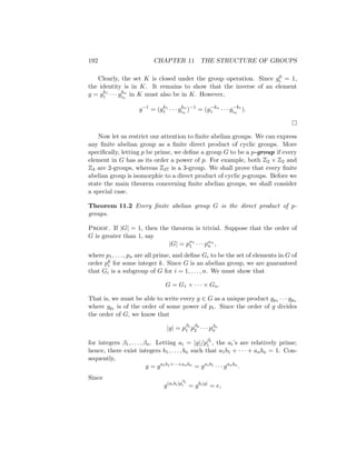 192 CHAPTER 11 THE STRUCTURE OF GROUPS
Clearly, the set K is closed under the group operation. Since g0
i = 1,
the identity is in K. It remains to show that the inverse of an element
g = gk1
1 · · · gkn
in
in K must also be in K. However,
g−1
= (gk1
1 · · · gkn
in
)−1
= (g−kn
1 · · · g−k1
in
).

Now let us restrict our attention to finite abelian groups. We can express
any finite abelian group as a finite direct product of cyclic groups. More
specifically, letting p be prime, we define a group G to be a p-group if every
element in G has as its order a power of p. For example, both Z2 × Z2 and
Z4 are 2-groups, whereas Z27 is a 3-group. We shall prove that every finite
abelian group is isomorphic to a direct product of cyclic p-groups. Before we
state the main theorem concerning finite abelian groups, we shall consider
a special case.
Theorem 11.2 Every finite abelian group G is the direct product of p-
groups.
Proof. If |G| = 1, then the theorem is trivial. Suppose that the order of
G is greater than 1, say
|G| = pα1
1 · · · pαn
n ,
where p1, . . . , pn are all prime, and define Gi to be the set of elements in G of
order pk
i for some integer k. Since G is an abelian group, we are guaranteed
that Gi is a subgroup of G for i = 1, . . . , n. We must show that
G = G1 × · · · × Gn.
That is, we must be able to write every g ∈ G as a unique product gp1 · · · gpn
where gpi is of the order of some power of pi. Since the order of g divides
the order of G, we know that
|g| = pβ1
1 pβ2
2 · · · pβn
n
for integers β1, . . . , βn. Letting ai = |g|/pβi
i , the ai’s are relatively prime;
hence, there exist integers b1, . . . , bn such that a1b1 + · · · + anbn = 1. Con-
sequently,
g = ga1b1+···+anbn
= ga1b1
· · · ganbn
.
Since
g(aibi)p
βi
i = gbi|g|
= e,
 