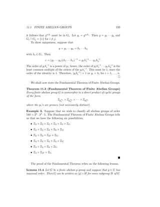 11.1 FINITE ABELIAN GROUPS 193
it follows that gaibi must be in Gi. Let gi = gaibi . Then g = g1 · · · gn and
Gi ∩ Gj = {e} for i 6= j.
To show uniqueness, suppose that
g = g1 · · · gn = h1 · · · hn
with hi ∈ Gi. Then
e = (g1 · · · gn)(h1 · · · hn)−1
= g1h−1
1 · · · gnh−1
n .
The order of gih−1
i is a power of pi; hence, the order of g1h−1
1 · · · gnh−1
n is the
least common multiple of the orders of the gih−1
i . This must be 1, since the
order of the identity is 1. Therefore, |gih−1
i | = 1 or gi = hi for i = 1, . . . , n.

We shall now state the Fundamental Theorem of Finite Abelian Groups.
Theorem 11.3 (Fundamental Theorem of Finite Abelian Groups)
Every finite abelian group G is isomorphic to a direct product of cyclic groups
of the form
Zp
α1
1
× Zp
α2
2
× · · · × Zpαn
n
where the pi’s are primes (not necessarily distinct).
Example 3. Suppose that we wish to classify all abelian groups of order
540 = 22 · 33 · 5. The Fundamental Theorem of Finite Abelian Groups tells
us that we have the following six possibilities.
• Z2 × Z2 × Z3 × Z3 × Z3 × Z5;
• Z2 × Z2 × Z3 × Z9 × Z5;
• Z2 × Z2 × Z27 × Z5;
• Z4 × Z3 × Z3 × Z3 × Z5;
• Z4 × Z3 × Z9 × Z5;
• Z4 × Z27 × Z5.

The proof of the Fundamental Theorem relies on the following lemma.
Lemma 11.4 Let G be a finite abelian p-group and suppose that g ∈ G has
maximal order. Then G can be written as hgi×H for some subgroup H of G.
 