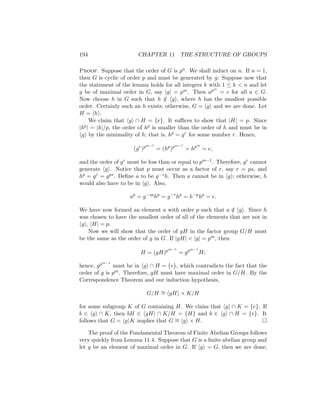 194 CHAPTER 11 THE STRUCTURE OF GROUPS
Proof. Suppose that the order of G is pn. We shall induct on n. If n = 1,
then G is cyclic of order p and must be generated by g. Suppose now that
the statement of the lemma holds for all integers k with 1 ≤ k  n and let
g be of maximal order in G, say |g| = pm. Then apm
= e for all a ∈ G.
Now choose h in G such that h /
∈ hgi, where h has the smallest possible
order. Certainly such an h exists; otherwise, G = hgi and we are done. Let
H = hhi.
We claim that hgi ∩ H = {e}. It suffices to show that |H| = p. Since
|hp| = |h|/p, the order of hp is smaller than the order of h and must be in
hgi by the minimality of h; that is, hp = gr for some number r. Hence,
(gr
)pm−1
= (hp
)pm−1
= hpm
= e,
and the order of gr must be less than or equal to pm−1. Therefore, gr cannot
generate hgi. Notice that p must occur as a factor of r, say r = ps, and
hp = gr = gps. Define a to be g−sh. Then a cannot be in hgi; otherwise, h
would also have to be in hgi. Also,
ap
= g−sp
hp
= g−r
hp
= h−p
hp
= e.
We have now formed an element a with order p such that a /
∈ hgi. Since h
was chosen to have the smallest order of all of the elements that are not in
hgi, |H| = p.
Now we will show that the order of gH in the factor group G/H must
be the same as the order of g in G. If |gH|  |g| = pm, then
H = (gH)pm−1
= gpm−1
H;
hence, gpm−1
must be in hgi ∩ H = {e}, which contradicts the fact that the
order of g is pm. Therefore, gH must have maximal order in G/H. By the
Correspondence Theorem and our induction hypothesis,
G/H ∼
= hgHi × K/H
for some subgroup K of G containing H. We claim that hgi ∩ K = {e}. If
b ∈ hgi ∩ K, then bH ∈ hgHi ∩ K/H = {H} and b ∈ hgi ∩ H = {e}. It
follows that G = hgiK implies that G ∼
= hgi × H. 
The proof of the Fundamental Theorem of Finite Abelian Groups follows
very quickly from Lemma 11.4. Suppose that G is a finite abelian group and
let g be an element of maximal order in G. If hgi = G, then we are done;
 