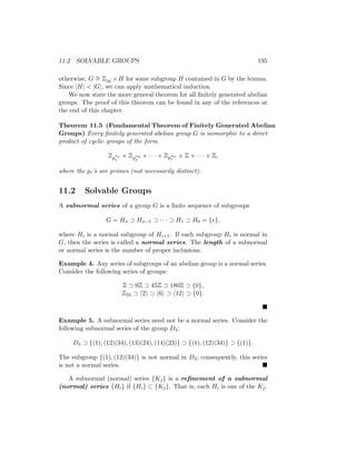 11.2 SOLVABLE GROUPS 195
otherwise, G ∼
= Z|g| ×H for some subgroup H contained in G by the lemma.
Since |H|  |G|, we can apply mathematical induction.
We now state the more general theorem for all finitely generated abelian
groups. The proof of this theorem can be found in any of the references at
the end of this chapter.
Theorem 11.5 (Fundamental Theorem of Finitely Generated Abelian
Groups) Every finitely generated abelian group G is isomorphic to a direct
product of cyclic groups of the form
Zp
α1
1
× Zp
α2
2
× · · · × Zpαn
n
× Z × · · · × Z,
where the pi’s are primes (not necessarily distinct).
11.2 Solvable Groups
A subnormal series of a group G is a finite sequence of subgroups
G = Hn ⊃ Hn−1 ⊃ · · · ⊃ H1 ⊃ H0 = {e},
where Hi is a normal subgroup of Hi+1. If each subgroup Hi is normal in
G, then the series is called a normal series. The length of a subnormal
or normal series is the number of proper inclusions.
Example 4. Any series of subgroups of an abelian group is a normal series.
Consider the following series of groups:
Z ⊃ 9Z ⊃ 45Z ⊃ 180Z ⊃ {0},
Z24 ⊃ h2i ⊃ h6i ⊃ h12i ⊃ {0}.

Example 5. A subnormal series need not be a normal series. Consider the
following subnormal series of the group D4:
D4 ⊃ {(1), (12)(34), (13)(24), (14)(23)} ⊃ {(1), (12)(34)} ⊃ {(1)}.
The subgroup {(1), (12)(34)} is not normal in D4; consequently, this series
is not a normal series. 
A subnormal (normal) series {Kj} is a refinement of a subnormal
(normal) series {Hi} if {Hi} ⊂ {Kj}. That is, each Hi is one of the Kj.
 