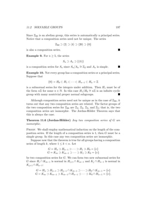 11.2 SOLVABLE GROUPS 197
Since Z60 is an abelian group, this series is automatically a principal series.
Notice that a composition series need not be unique. The series
Z60 ⊃ h2i ⊃ h4i ⊃ h20i ⊃ {0}
is also a composition series. 
Example 9. For n ≥ 5, the series
Sn ⊃ An ⊃ {(1)}
is a composition series for Sn since Sn/An
∼
= Z2 and An is simple. 
Example 10. Not every group has a composition series or a principal series.
Suppose that
{0} = H0 ⊂ H1 ⊂ · · · ⊂ Hn−1 ⊂ Hn = Z
is a subnormal series for the integers under addition. Then H1 must be of
the form nZ for some n ∈ N. In this case H1/H0
∼
= nZ is an infinite cyclic
group with many nontrivial proper normal subgroups. 
Although composition series need not be unique as in the case of Z60, it
turns out that any two composition series are related. The factor groups of
the two composition series for Z60 are Z2, Z2, Z3, and Z5; that is, the two
composition series are isomorphic. The Jordan-Hölder Theorem says that
this is always the case.
Theorem 11.6 (Jordan-Hölder) Any two composition series of G are
isomorphic.
Proof. We shall employ mathematical induction on the length of the com-
position series. If the length of a composition series is 1, then G must be a
simple group. In this case any two composition series are isomorphic.
Suppose now that the theorem is true for all groups having a composition
series of length k, where 1 ≤ k  n. Let
G = Hn ⊃ Hn−1 ⊃ · · · ⊃ H1 ⊃ H0 = {e}
G = Km ⊃ Km−1 ⊃ · · · ⊃ K1 ⊃ K0 = {e}
be two composition series for G. We can form two new subnormal series for
G since Hi ∩ Km−1 is normal in Hi+1 ∩ Km−1 and Kj ∩ Hn−1 is normal in
Kj+1 ∩ Hn−1:
G = Hn ⊃ Hn−1 ⊃ Hn−1 ∩ Km−1 ⊃ · · · ⊃ H0 ∩ Km−1 = {e}
G = Km ⊃ Km−1 ⊃ Km−1 ∩ Hn−1 ⊃ · · · ⊃ K0 ∩ Hn−1 = {e}.
 