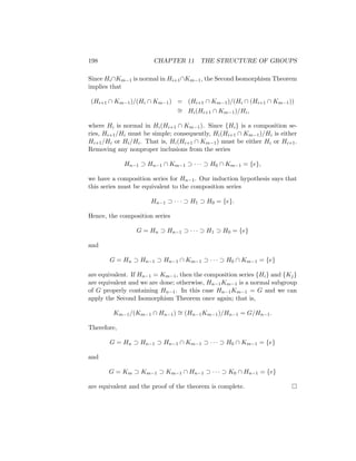 198 CHAPTER 11 THE STRUCTURE OF GROUPS
Since Hi∩Km−1 is normal in Hi+1∩Km−1, the Second Isomorphism Theorem
implies that
(Hi+1 ∩ Km−1)/(Hi ∩ Km−1) = (Hi+1 ∩ Km−1)/(Hi ∩ (Hi+1 ∩ Km−1))
∼
= Hi(Hi+1 ∩ Km−1)/Hi,
where Hi is normal in Hi(Hi+1 ∩ Km−1). Since {Hi} is a composition se-
ries, Hi+1/Hi must be simple; consequently, Hi(Hi+1 ∩ Km−1)/Hi is either
Hi+1/Hi or Hi/Hi. That is, Hi(Hi+1 ∩ Km−1) must be either Hi or Hi+1.
Removing any nonproper inclusions from the series
Hn−1 ⊃ Hn−1 ∩ Km−1 ⊃ · · · ⊃ H0 ∩ Km−1 = {e},
we have a composition series for Hn−1. Our induction hypothesis says that
this series must be equivalent to the composition series
Hn−1 ⊃ · · · ⊃ H1 ⊃ H0 = {e}.
Hence, the composition series
G = Hn ⊃ Hn−1 ⊃ · · · ⊃ H1 ⊃ H0 = {e}
and
G = Hn ⊃ Hn−1 ⊃ Hn−1 ∩ Km−1 ⊃ · · · ⊃ H0 ∩ Km−1 = {e}
are equivalent. If Hn−1 = Km−1, then the composition series {Hi} and {Kj}
are equivalent and we are done; otherwise, Hn−1Km−1 is a normal subgroup
of G properly containing Hn−1. In this case Hn−1Km−1 = G and we can
apply the Second Isomorphism Theorem once again; that is,
Km−1/(Km−1 ∩ Hn−1) ∼
= (Hn−1Km−1)/Hn−1 = G/Hn−1.
Therefore,
G = Hn ⊃ Hn−1 ⊃ Hn−1 ∩ Km−1 ⊃ · · · ⊃ H0 ∩ Km−1 = {e}
and
G = Km ⊃ Km−1 ⊃ Km−1 ∩ Hn−1 ⊃ · · · ⊃ K0 ∩ Hn−1 = {e}
are equivalent and the proof of the theorem is complete. 
 