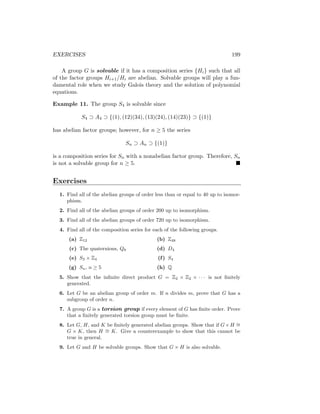 EXERCISES 199
A group G is solvable if it has a composition series {Hi} such that all
of the factor groups Hi+1/Hi are abelian. Solvable groups will play a fun-
damental role when we study Galois theory and the solution of polynomial
equations.
Example 11. The group S4 is solvable since
S4 ⊃ A4 ⊃ {(1), (12)(34), (13)(24), (14)(23)} ⊃ {(1)}
has abelian factor groups; however, for n ≥ 5 the series
Sn ⊃ An ⊃ {(1)}
is a composition series for Sn with a nonabelian factor group. Therefore, Sn
is not a solvable group for n ≥ 5. 
Exercises
1. Find all of the abelian groups of order less than or equal to 40 up to isomor-
phism.
2. Find all of the abelian groups of order 200 up to isomorphism.
3. Find all of the abelian groups of order 720 up to isomorphism.
4. Find all of the composition series for each of the following groups.
(a) Z12
(c) The quaternions, Q8
(e) S3 × Z4
(g) Sn, n ≥ 5
(b) Z48
(d) D4
(f) S4
(h) Q
5. Show that the infinite direct product G = Z2 × Z2 × · · · is not finitely
generated.
6. Let G be an abelian group of order m. If n divides m, prove that G has a
subgroup of order n.
7. A group G is a torsion group if every element of G has finite order. Prove
that a finitely generated torsion group must be finite.
8. Let G, H, and K be finitely generated abelian groups. Show that if G×H ∼
=
G × K, then H ∼
= K. Give a counterexample to show that this cannot be
true in general.
9. Let G and H be solvable groups. Show that G × H is also solvable.
 