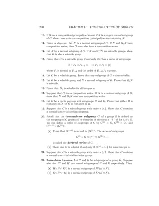 200 CHAPTER 11 THE STRUCTURE OF GROUPS
10. If G has a composition (principal) series and if N is a proper normal subgroup
of G, show there exists a composition (principal) series containing N.
11. Prove or disprove: Let N be a normal subgroup of G. If N and G/N have
composition series, then G must also have a composition series.
12. Let N be a normal subgroup of G. If N and G/N are solvable groups, show
that G is also a solvable group.
13. Prove that G is a solvable group if and only if G has a series of subgroups
G = Pn ⊃ Pn−1 ⊃ · · · ⊃ P1 ⊃ P0 = {e}
where Pi is normal in Pi+1 and the order of Pi+1/Pi is prime.
14. Let G be a solvable group. Prove that any subgroup of G is also solvable.
15. Let G be a solvable group and N a normal subgroup of G. Prove that G/N
is solvable.
16. Prove that Dn is solvable for all integers n.
17. Suppose that G has a composition series. If N is a normal subgroup of G,
show that N and G/N also have composition series.
18. Let G be a cyclic p-group with subgroups H and K. Prove that either H is
contained in K or K is contained in H.
19. Suppose that G is a solvable group with order n ≥ 2. Show that G contains
a normal nontrivial abelian subgroup.
20. Recall that the commutator subgroup G0
of a group G is defined as
the subgroup of G generated by elements of the form a−1
b−1
ab for a, b ∈ G.
We can define a series of subgroups of G by G(0)
= G, G(1)
= G0
, and
G(i+1)
= (G(i)
)0
.
(a) Prove that G(i+1)
is normal in (G(i)
)0
. The series of subgroups
G(0)
= G ⊃ G(1)
⊃ G(2)
⊃ · · ·
is called the derived series of G.
(b) Show that G is solvable if and only if G(n)
= {e} for some integer n.
21. Suppose that G is a solvable group with order n ≥ 2. Show that G contains
a normal nontrivial abelian factor group.
22. Zassenhaus Lemma. Let H and K be subgroups of a group G. Suppose
also that H∗
and K∗
are normal subgroups of H and K respectively. Then
(a) H∗
(H ∩ K∗
) is a normal subgroup of H∗
(H ∩ K).
(b) K∗
(H∗
∩ K) is a normal subgroup of K∗
(H ∩ K).
 