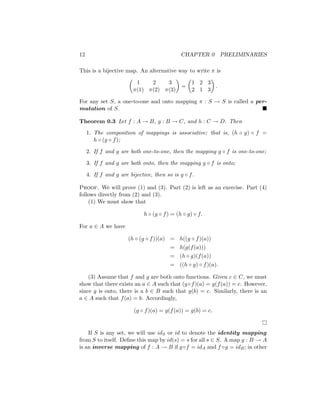 12 CHAPTER 0 PRELIMINARIES
This is a bijective map. An alternative way to write π is

1 2 3
π(1) π(2) π(3)

=

1 2 3
2 1 3

.
For any set S, a one-to-one and onto mapping π : S → S is called a per-
mutation of S. 
Theorem 0.3 Let f : A → B, g : B → C, and h : C → D. Then
1. The composition of mappings is associative; that is, (h ◦ g) ◦ f =
h ◦ (g ◦ f);
2. If f and g are both one-to-one, then the mapping g ◦ f is one-to-one;
3. If f and g are both onto, then the mapping g ◦ f is onto;
4. If f and g are bijective, then so is g ◦ f.
Proof. We will prove (1) and (3). Part (2) is left as an exercise. Part (4)
follows directly from (2) and (3).
(1) We must show that
h ◦ (g ◦ f) = (h ◦ g) ◦ f.
For a ∈ A we have
(h ◦ (g ◦ f))(a) = h((g ◦ f)(a))
= h(g(f(a)))
= (h ◦ g)(f(a))
= ((h ◦ g) ◦ f)(a).
(3) Assume that f and g are both onto functions. Given c ∈ C, we must
show that there exists an a ∈ A such that (g◦f)(a) = g(f(a)) = c. However,
since g is onto, there is a b ∈ B such that g(b) = c. Similarly, there is an
a ∈ A such that f(a) = b. Accordingly,
(g ◦ f)(a) = g(f(a)) = g(b) = c.

If S is any set, we will use idS or id to denote the identity mapping
from S to itself. Define this map by id(s) = s for all s ∈ S. A map g : B → A
is an inverse mapping of f : A → B if g◦f = idA and f ◦g = idB; in other
 