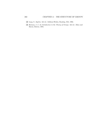202 CHAPTER 11 THE STRUCTURE OF GROUPS
[2] Lang, S. Algebra. 3rd ed. Addison-Wesley, Reading, MA, 1992.
[3] Rotman, J. J. An Introduction to the Theory of Groups. 3rd ed. Allyn and
Bacon, Boston, 1984.
 