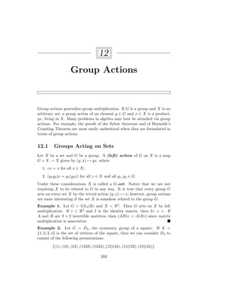 12
Group Actions
Group actions generalize group multiplication. If G is a group and X is an
arbitrary set, a group action of an element g ∈ G and x ∈ X is a product,
gx, living in X. Many problems in algebra may best be attacked via group
actions. For example, the proofs of the Sylow theorems and of Burnside’s
Counting Theorem are most easily understood when they are formulated in
terms of group actions.
12.1 Groups Acting on Sets
Let X be a set and G be a group. A (left) action of G on X is a map
G × X → X given by (g, x) 7→ gx, where
1. ex = x for all x ∈ X;
2. (g1g2)x = g1(g2x) for all x ∈ X and all g1, g2 ∈ G.
Under these considerations X is called a G-set. Notice that we are not
requiring X to be related to G in any way. It is true that every group G
acts on every set X by the trivial action (g, x) 7→ x; however, group actions
are more interesting if the set X is somehow related to the group G.
Example 1. Let G = GL2(R) and X = R2. Then G acts on X by left
multiplication. If v ∈ R2 and I is the identity matrix, then Iv = v. If
A and B are 2 × 2 invertible matrices, then (AB)v = A(Bv) since matrix
multiplication is associative. 
Example 2. Let G = D4, the symmetry group of a square. If X =
{1, 2, 3, 4} is the set of vertices of the square, then we can consider D4 to
consist of the following permutations:
{(1), (13), (24), (1432), (1234), (12)(34), (14)(23), (13)(24)}.
203
 
