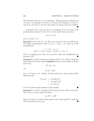 204 CHAPTER 12 GROUP ACTIONS
The elements of D4 act on X as functions. The permutation (13)(24) acts
on vertex 1 by sending it to vertex 3, on vertex 2 by sending it to vertex 4,
and so on. It is easy to see that the axioms of a group action are satisfied.

In general, if X is any set and G is a subgroup of SX, the group of all
permutations acting on X, then X is a G-set under the group action
(σ, x) 7→ σ(x)
for σ ∈ G and x ∈ X.
Example 3. If we let X = G, then every group G acts on itself by the
left regular representation; that is, (g, x) 7→ λg(x) = gx, where λg is left
multiplication:
e · x = λex = ex = x
(gh) · x = λghx = λgλhx = λg(hx) = g · (h · x).
If H is a subgroup of G, then G is an H-set under left multiplication by
elements of H. 
Example 4. Let G be a group and suppose that X = G. If H is a subgroup
of G, then G is an H-set under conjugation; that is, we can define an action
of H on G,
H × G → G,
via
(h, g) 7→ hgh−1
for h ∈ H and g ∈ G. Clearly, the first axiom for a group action holds.
Observing that
(h1h2, g) = h1h2g(h1h2)−1
= h1(h2gh−1
2 )h−1
1
= (h1, (h2, g)),
we see that the second condition is also satisfied. 
Example 5. Let H be a subgroup of G and LH the set of left cosets of H.
The set LH is a G-set under the action
(g, xH) 7→ gxH.
Again, it is easy to see that the first axiom is true. Since (gg0)xH = g(g0xH),
the second axiom is also true. 
 