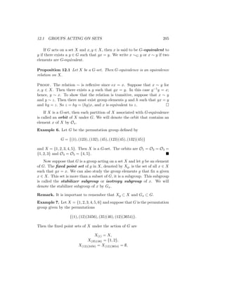 12.1 GROUPS ACTING ON SETS 205
If G acts on a set X and x, y ∈ X, then x is said to be G-equivalent to
y if there exists a g ∈ G such that gx = y. We write x ∼G y or x ∼ y if two
elements are G-equivalent.
Proposition 12.1 Let X be a G-set. Then G-equivalence is an equivalence
relation on X.
Proof. The relation ∼ is reflexive since ex = x. Suppose that x ∼ y for
x, y ∈ X. Then there exists a g such that gx = y. In this case g−1y = x;
hence, y ∼ x. To show that the relation is transitive, suppose that x ∼ y
and y ∼ z. Then there must exist group elements g and h such that gx = y
and hy = z. So z = hy = (hg)x, and x is equivalent to z. 
If X is a G-set, then each partition of X associated with G-equivalence
is called an orbit of X under G. We will denote the orbit that contains an
element x of X by Ox.
Example 6. Let G be the permutation group defined by
G = {(1), (123), (132), (45), (123)(45), (132)(45)}
and X = {1, 2, 3, 4, 5}. Then X is a G-set. The orbits are O1 = O2 = O3 =
{1, 2, 3} and O4 = O5 = {4, 5}. 
Now suppose that G is a group acting on a set X and let g be an element
of G. The fixed point set of g in X, denoted by Xg, is the set of all x ∈ X
such that gx = x. We can also study the group elements g that fix a given
x ∈ X. This set is more than a subset of G, it is a subgroup. This subgroup
is called the stabilizer subgroup or isotropy subgroup of x. We will
denote the stabilizer subgroup of x by Gx.
Remark. It is important to remember that Xg ⊂ X and Gx ⊂ G.
Example 7. Let X = {1, 2, 3, 4, 5, 6} and suppose that G is the permutation
group given by the permutations
{(1), (12)(3456), (35)(46), (12)(3654)}.
Then the fixed point sets of X under the action of G are
X(1) = X,
X(35)(46) = {1, 2},
X(12)(3456) = X(12)(3654) = ∅,
 