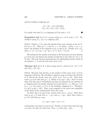 206 CHAPTER 12 GROUP ACTIONS
and the stabilizer subgroups are
G1 = G2 = {(1), (35)(46)},
G3 = G4 = G5 = G6 = {(1)}.
It is easily seen that Gx is a subgroup of G for each x ∈ X. 
Proposition 12.2 Let G be a group acting on a set X and x ∈ X. The
stabilizer group, Gx, of x is a subgroup of G.
Proof. Clearly, e ∈ Gx since the identity fixes every element in the set X.
Let g, h ∈ Gx. Then gx = x and hx = x. So (gh)x = g(hx) = gx = x;
hence, the product of two elements in Gx is also in Gx. Finally, if g ∈ Gx,
then x = ex = (g−1g)x = (g−1)gx = g−1x. So g−1 is in Gx. 
We will denote the number of elements in the fixed point set of an element
g ∈ G by |Xg| and denote the number of elements in the orbit of x of x ∈ X
by |Ox|. The next theorem demonstrates the relationship between orbits of
an element x ∈ X and the left cosets of Gx in G.
Theorem 12.3 Let G be a finite group and X a finite G-set. If x ∈ X,
then |Ox| = [G : Gx].
Proof. We know that |G|/|Gx| is the number of left cosets of Gx in G by
Lagrange’s Theorem. We will define a bijective map φ between the orbit Ox
of X and the set of left cosets LGx of Gx in G. Let y ∈ Ox. Then there
exists a g in G such that gx = y. Define φ by φ(y) = gGx. First we must
show that this map is well-defined and does not depend on our selection of
g. Suppose that h is another element in G such that hx = y. Then gx = hx
or x = g−1hx; hence, g−1h is in the stabilizer subgroup of x. Therefore,
h ∈ gGx or gGx = hGx. Thus, y gets mapped to the same coset regardless
of the choice of the representative from that coset.
To show that φ is one-to-one, assume that φ(x1) = φ(x2). Then there
exist g1, g2 ∈ G such that x1 = g1x and x2 = g2x. Since there exists a
g ∈ Gx such that g2 = g1g,
x2 = g2x = g1gx = g1x = x1;
consequently, the map φ is one-to-one. Finally, we must show that the map
φ is onto. Let gGx be a left coset. If gx = y, then φ(y) = gGx. 
 