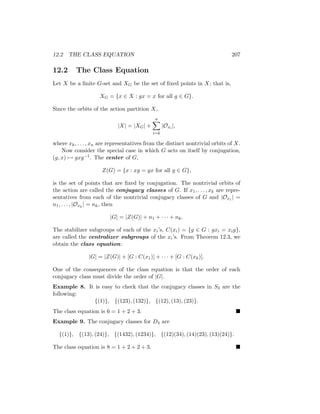 12.2 THE CLASS EQUATION 207
12.2 The Class Equation
Let X be a finite G-set and XG be the set of fixed points in X; that is,
XG = {x ∈ X : gx = x for all g ∈ G}.
Since the orbits of the action partition X,
|X| = |XG| +
n
X
i=k
|Oxi |,
where xk, . . . , xn are representatives from the distinct nontrivial orbits of X.
Now consider the special case in which G acts on itself by conjugation,
(g, x) 7→ gxg−1. The center of G,
Z(G) = {x : xg = gx for all g ∈ G},
is the set of points that are fixed by conjugation. The nontrivial orbits of
the action are called the conjugacy classes of G. If x1, . . . , xk are repre-
sentatives from each of the nontrivial conjugacy classes of G and |Ox1 | =
n1, . . . , |Oxk
| = nk, then
|G| = |Z(G)| + n1 + · · · + nk.
The stabilizer subgroups of each of the xi’s, C(xi) = {g ∈ G : gxi = xig},
are called the centralizer subgroups of the xi’s. From Theorem 12.3, we
obtain the class equation:
|G| = |Z(G)| + [G : C(x1)] + · · · + [G : C(xk)].
One of the consequences of the class equation is that the order of each
conjugacy class must divide the order of |G|.
Example 8. It is easy to check that the conjugacy classes in S3 are the
following:
{(1)}, {(123), (132)}, {(12), (13), (23)}.
The class equation is 6 = 1 + 2 + 3. 
Example 9. The conjugacy classes for D4 are
{(1)}, {(13), (24)}, {(1432), (1234)}, {(12)(34), (14)(23), (13)(24)}.
The class equation is 8 = 1 + 2 + 2 + 3. 
 