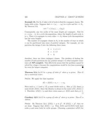 208 CHAPTER 12 GROUP ACTIONS
Example 10. For Sn it takes a bit of work to find the conjugacy classes. We
begin with cycles. Suppose that σ = (a1, . . . , ak) is a cycle and let τ ∈ Sn.
By Theorem 5.9,
τστ−1
= (τ(a1), . . . , τ(ak)).
Consequently, any two cycles of the same length are conjugate. Now let
σ = σ1σ2 · · · σr be a cycle decomposition, where the length of each cycle σi
is ri. Then σ is conjugate to every other τ ∈ Sn whose cycle decomposition
has the same lengths.
The number of conjugate classes in Sn is the number of ways in which
n can be partitioned into sums of positive integers. For example, we can
partition the integer 3 into the following three sums:
3 = 1 + 1 + 1
3 = 1 + 2
3 = 3;
therefore, there are three conjugacy classes. The problem of finding the
number of such partitions for any positive integer n is what computer scien-
tists call NP-complete. This effectively means that the problem cannot be
solved for a large n because the computations would be too time-consuming
for even the largest computer. 
Theorem 12.4 Let G be a group of order pn where p is prime. Then G
has a nontrivial center.
Proof. We apply the class equation
|G| = |Z(G)| + n1 + · · · + nk.
Since each ni  1 and ni | G, p must divide each ni. Also, p | |G|; hence, p
must divide |Z(G)|. Since the identity is always in the center of G, |Z(G)| ≥
1. Therefore, |Z(G)| ≥ p and there exists some g ∈ Z(G) such that g 6= 1.

Corollary 12.5 Let G be a group of order p2 where p is prime. Then G is
abelian.
Proof. By Theorem 12.4, |Z(G)| = p or p2. If |Z(G)| = p2, then we
are done. Suppose that |Z(G)| = p. Then Z(G) and G/Z(G) both have
order p and must both be cyclic groups. Choosing a generator aZ(G) for
 