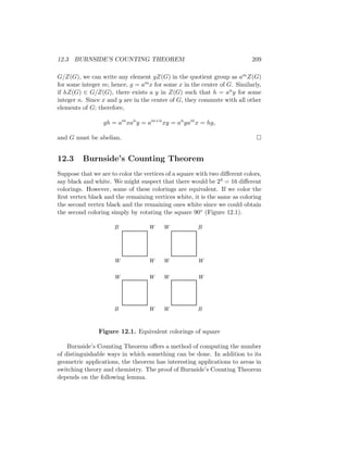 12.3 BURNSIDE’S COUNTING THEOREM 209
G/Z(G), we can write any element gZ(G) in the quotient group as amZ(G)
for some integer m; hence, g = amx for some x in the center of G. Similarly,
if hZ(G) ∈ G/Z(G), there exists a y in Z(G) such that h = any for some
integer n. Since x and y are in the center of G, they commute with all other
elements of G; therefore,
gh = am
xan
y = am+n
xy = an
yam
x = hg,
and G must be abelian. 
12.3 Burnside’s Counting Theorem
Suppose that we are to color the vertices of a square with two different colors,
say black and white. We might suspect that there would be 24 = 16 different
colorings. However, some of these colorings are equivalent. If we color the
first vertex black and the remaining vertices white, it is the same as coloring
the second vertex black and the remaining ones white since we could obtain
the second coloring simply by rotating the square 90◦ (Figure 12.1).
B
B B
B
W W
W W
W W
W W
W W
W W
Figure 12.1. Equivalent colorings of square
Burnside’s Counting Theorem offers a method of computing the number
of distinguishable ways in which something can be done. In addition to its
geometric applications, the theorem has interesting applications to areas in
switching theory and chemistry. The proof of Burnside’s Counting Theorem
depends on the following lemma.
 