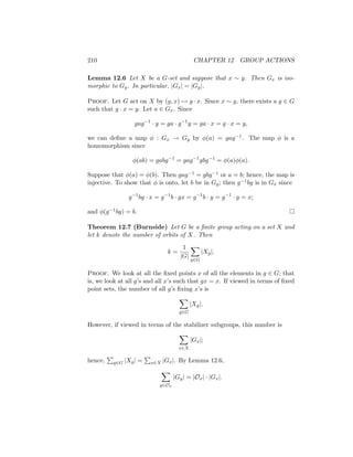 210 CHAPTER 12 GROUP ACTIONS
Lemma 12.6 Let X be a G-set and suppose that x ∼ y. Then Gx is iso-
morphic to Gy. In particular, |Gx| = |Gy|.
Proof. Let G act on X by (g, x) 7→ g · x. Since x ∼ y, there exists a g ∈ G
such that g · x = y. Let a ∈ Gx. Since
gag−1
· y = ga · g−1
y = ga · x = g · x = y,
we can define a map φ : Gx → Gy by φ(a) = gag−1. The map φ is a
homomorphism since
φ(ab) = gabg−1
= gag−1
gbg−1
= φ(a)φ(a).
Suppose that φ(a) = φ(b). Then gag−1 = gbg−1 or a = b; hence, the map is
injective. To show that φ is onto, let b be in Gy; then g−1bg is in Gx since
g−1
bg · x = g−1
b · gx = g−1
b · y = g−1
· y = x;
and φ(g−1bg) = b. 
Theorem 12.7 (Burnside) Let G be a finite group acting on a set X and
let k denote the number of orbits of X. Then
k =
1
|G|
X
g∈G
|Xg|.
Proof. We look at all the fixed points x of all the elements in g ∈ G; that
is, we look at all g’s and all x’s such that gx = x. If viewed in terms of fixed
point sets, the number of all g’s fixing x’s is
X
g∈G
|Xg|.
However, if viewed in terms of the stabilizer subgroups, this number is
X
x∈X
|Gx|;
hence,
P
g∈G |Xg| =
P
x∈X |Gx|. By Lemma 12.6,
X
y∈Ox
|Gy| = |Ox| · |Gx|.
 