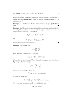 0.2 SETS AND EQUIVALENCE RELATIONS 13
words, the inverse function of a function simply “undoes” the function. A
map is said to be invertible if it has an inverse. We usually write f−1 for
the inverse of f.
Example 11. The function f(x) = x3 has inverse f−1(x) = 3
√
x by Exam-
ple 8. 
Example 12. The natural logarithm and the exponential functions, f(x) =
ln x and f−1(x) = ex, are inverses of each other provided that we are careful
about choosing domains. Observe that
f(f−1
(x)) = f(ex
) = ln ex
= x
and
f−1
(f(x)) = f−1
(ln x) = eln x
= x
whenever composition makes sense. 
Example 13. Suppose that
A =

3 1
5 2

.
Then A defines a map from R2 to R2 by
TA(x, y) = (3x + y, 5x + 2y).
We can find an inverse map of TA by simply inverting the matrix A; that is,
T−1
A = TA−1 . In this example,
A−1
=

2 −1
−5 3

;
hence, the inverse map is given by
T−1
A (x, y) = (2x − y, −5x + 3y).
It is easy to check that
T−1
A ◦ TA(x, y) = TA ◦ T−1
A (x, y) = (x, y).
Not every map has an inverse. If we consider the map
TB(x, y) = (3x, 0)
 