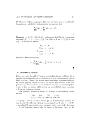 12.3 BURNSIDE’S COUNTING THEOREM 211
By Theorem 12.3 and Lagrange’s Theorem, this expression is equal to |G|.
Summing over all of the k distinct orbits, we conclude that
X
g∈G
|Xg| =
X
x∈X
|Gx| = k · |G|.

Example 11. Let X = {1, 2, 3, 4, 5} and suppose that G is the permutation
group G = {(1), (13), (13)(25), (25)}. The orbits of X are {1, 3}, {2, 5}, and
{4}. The fixed point sets are
X(1) = X
X(13) = {2, 4, 5}
X(13)(25) = {4}
X(25) = {1, 3, 4}.
Burnside’s Theorem says that
k =
1
|G|
X
g∈G
|Xg| =
1
4
(5 + 3 + 1 + 3) = 3.

A Geometric Example
Before we apply Burnside’s Theorem to switching-theory problems, let us
examine the number of ways in which the vertices of a square can be colored
black or white. Notice that we can sometimes obtain equivalent colorings
by simply applying a rigid motion to the square. For instance, as we have
pointed out, if we color one of the vertices black and the remaining three
white, it does not matter which vertex was colored black since a rotation
will give an equivalent coloring.
The symmetry group of a square, D4, is given by the following permu-
tations:
(1) (13) (24) (1432)
(1234) (12)(34) (14)(23) (13)(24)
The group G acts on the set of vertices {1, 2, 3, 4} in the usual manner. We
can describe the different colorings by mappings from X into Y = {B, W}
where B and W represent the colors black and white, respectively. Each map
f : X → Y describes a way to color the corners of the square. Every σ ∈ D4
 