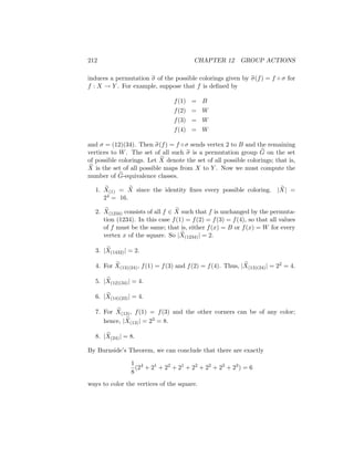 212 CHAPTER 12 GROUP ACTIONS
induces a permutation e
σ of the possible colorings given by e
σ(f) = f ◦ σ for
f : X → Y . For example, suppose that f is defined by
f(1) = B
f(2) = W
f(3) = W
f(4) = W
and σ = (12)(34). Then e
σ(f) = f ◦σ sends vertex 2 to B and the remaining
vertices to W. The set of all such e
σ is a permutation group e
G on the set
of possible colorings. Let e
X denote the set of all possible colorings; that is,
e
X is the set of all possible maps from X to Y . Now we must compute the
number of e
G-equivalence classes.
1. e
X(1) = e
X since the identity fixes every possible coloring. | e
X| =
24 = 16.
2. e
X(1234) consists of all f ∈ e
X such that f is unchanged by the permuta-
tion (1234). In this case f(1) = f(2) = f(3) = f(4), so that all values
of f must be the same; that is, either f(x) = B or f(x) = W for every
vertex x of the square. So | e
X(1234)| = 2.
3. | e
X(1432)| = 2.
4. For e
X(13)(24), f(1) = f(3) and f(2) = f(4). Thus, | e
X(13)(24)| = 22 = 4.
5. | e
X(12)(34)| = 4.
6. | e
X(14)(23)| = 4.
7. For e
X(13), f(1) = f(3) and the other corners can be of any color;
hence, | e
X(13)| = 23 = 8.
8. | e
X(24)| = 8.
By Burnside’s Theorem, we can conclude that there are exactly
1
8
(24
+ 21
+ 22
+ 21
+ 22
+ 22
+ 23
+ 23
) = 6
ways to color the vertices of the square.
 