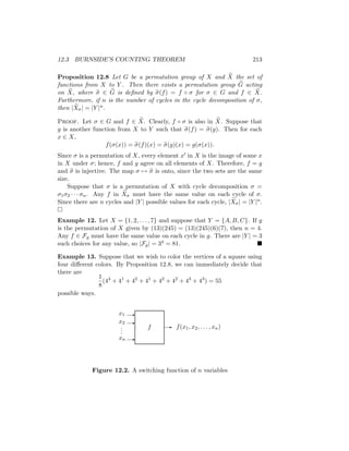 12.3 BURNSIDE’S COUNTING THEOREM 213
Proposition 12.8 Let G be a permutation group of X and e
X the set of
functions from X to Y . Then there exists a permutation group e
G acting
on e
X, where e
σ ∈ e
G is defined by e
σ(f) = f ◦ σ for σ ∈ G and f ∈ e
X.
Furthermore, if n is the number of cycles in the cycle decomposition of σ,
then | e
Xσ| = |Y |n.
Proof. Let σ ∈ G and f ∈ e
X. Clearly, f ◦ σ is also in e
X. Suppose that
g is another function from X to Y such that e
σ(f) = e
σ(g). Then for each
x ∈ X,
f(σ(x)) = e
σ(f)(x) = e
σ(g)(x) = g(σ(x)).
Since σ is a permutation of X, every element x0 in X is the image of some x
in X under σ; hence, f and g agree on all elements of X. Therefore, f = g
and e
σ is injective. The map σ 7→ e
σ is onto, since the two sets are the same
size.
Suppose that σ is a permutation of X with cycle decomposition σ =
σ1σ2 · · · σn. Any f in e
Xσ must have the same value on each cycle of σ.
Since there are n cycles and |Y | possible values for each cycle, | e
Xσ| = |Y |n.

Example 12. Let X = {1, 2, . . . , 7} and suppose that Y = {A, B, C}. If g
is the permutation of X given by (13)(245) = (13)(245)(6)(7), then n = 4.
Any f ∈ Fg must have the same value on each cycle in g. There are |Y | = 3
such choices for any value, so |Fg| = 34 = 81. 
Example 13. Suppose that we wish to color the vertices of a square using
four different colors. By Proposition 12.8, we can immediately decide that
there are
1
8
(44
+ 41
+ 42
+ 41
+ 42
+ 42
+ 43
+ 43
) = 55
possible ways.
f
-
-
-
xn
x2
x1
.
.
.
- f(x1, x2, . . . , xn)
Figure 12.2. A switching function of n variables
 