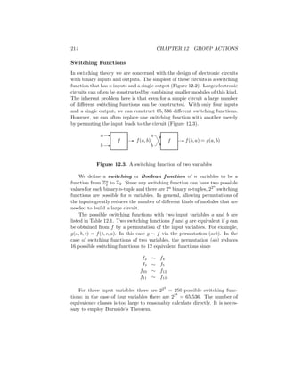 214 CHAPTER 12 GROUP ACTIONS
Switching Functions
In switching theory we are concerned with the design of electronic circuits
with binary inputs and outputs. The simplest of these circuits is a switching
function that has n inputs and a single output (Figure 12.2). Large electronic
circuits can often be constructed by combining smaller modules of this kind.
The inherent problem here is that even for a simple circuit a large number
of different switching functions can be constructed. With only four inputs
and a single output, we can construct 65, 536 different switching functions.
However, we can often replace one switching function with another merely
by permuting the input leads to the circuit (Figure 12.3).
f f
-
-
b
a
- f(a, b)




A
A
A
U
b
a
- f(b, a) = g(a, b)
Figure 12.3. A switching function of two variables
We define a switching or Boolean function of n variables to be a
function from Zn
2 to Z2. Since any switching function can have two possible
values for each binary n-tuple and there are 2n binary n-tuples, 22n
switching
functions are possible for n variables. In general, allowing permutations of
the inputs greatly reduces the number of different kinds of modules that are
needed to build a large circuit.
The possible switching functions with two input variables a and b are
listed in Table 12.1. Two switching functions f and g are equivalent if g can
be obtained from f by a permutation of the input variables. For example,
g(a, b, c) = f(b, c, a). In this case g ∼ f via the permutation (acb). In the
case of switching functions of two variables, the permutation (ab) reduces
16 possible switching functions to 12 equivalent functions since
f2 ∼ f4
f3 ∼ f5
f10 ∼ f12
f11 ∼ f13.
For three input variables there are 223
= 256 possible switching func-
tions; in the case of four variables there are 224
= 65,536. The number of
equivalence classes is too large to reasonably calculate directly. It is neces-
sary to employ Burnside’s Theorem.
 