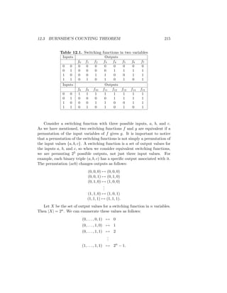 12.3 BURNSIDE’S COUNTING THEOREM 215
Table 12.1. Switching functions in two variables
Inputs Outputs
f0 f1 f2 f3 f4 f5 f6 f7
0 0 0 0 0 0 0 0 0 0
0 1 0 0 0 0 1 1 1 1
1 0 0 0 1 1 0 0 1 1
1 1 0 1 0 1 0 1 0 1
Inputs Outputs
f8 f9 f10 f11 f12 f13 f14 f15
0 0 1 1 1 1 1 1 1 1
0 1 0 0 0 0 1 1 1 1
1 0 0 0 1 1 0 0 1 1
1 1 0 1 0 1 0 1 0 1
Consider a switching function with three possible inputs, a, b, and c.
As we have mentioned, two switching functions f and g are equivalent if a
permutation of the input variables of f gives g. It is important to notice
that a permutation of the switching functions is not simply a permutation of
the input values {a, b, c}. A switching function is a set of output values for
the inputs a, b, and c, so when we consider equivalent switching functions,
we are permuting 23 possible outputs, not just three input values. For
example, each binary triple (a, b, c) has a specific output associated with it.
The permutation (acb) changes outputs as follows:
(0, 0, 0) 7→ (0, 0, 0)
(0, 0, 1) 7→ (0, 1, 0)
(0, 1, 0) 7→ (1, 0, 0)
.
.
.
(1, 1, 0) 7→ (1, 0, 1)
(1, 1, 1) 7→ (1, 1, 1).
Let X be the set of output values for a switching function in n variables.
Then |X| = 2n. We can enumerate these values as follows:
(0, . . . , 0, 1) 7→ 0
(0, . . . , 1, 0) 7→ 1
(0, . . . , 1, 1) 7→ 2
.
.
.
(1, . . . , 1, 1) 7→ 2n
− 1.
 