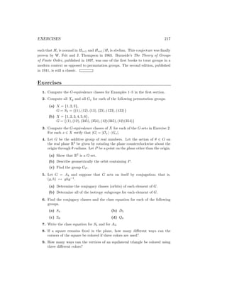EXERCISES 217
such that Hi is normal in Hi+1 and Hi+1/Hi is abelian. This conjecture was finally
proven by W. Feit and J. Thompson in 1963. Burnside’s The Theory of Groups
of Finite Order, published in 1897, was one of the first books to treat groups in a
modern context as opposed to permutation groups. The second edition, published
in 1911, is still a classic.
Exercises
1. Compute the G-equivalence classes for Examples 1–5 in the first section.
2. Compute all Xg and all Gx for each of the following permutation groups.
(a) X = {1, 2, 3},
G = S3 = {(1), (12), (13), (23), (123), (132)}
(b) X = {1, 2, 3, 4, 5, 6},
G = {(1), (12), (345), (354), (12)(345), (12)(354)}
3. Compute the G-equivalence classes of X for each of the G-sets in Exercise 2.
For each x ∈ X verify that |G| = |Ox| · |Gx|.
4. Let G be the additive group of real numbers. Let the action of θ ∈ G on
the real plane R2
be given by rotating the plane counterclockwise about the
origin through θ radians. Let P be a point on the plane other than the origin.
(a) Show that R2
is a G-set.
(b) Describe geometrically the orbit containing P.
(c) Find the group GP .
5. Let G = A4 and suppose that G acts on itself by conjugation; that is,
(g, h) 7→ ghg−1
.
(a) Determine the conjugacy classes (orbits) of each element of G.
(b) Determine all of the isotropy subgroups for each element of G.
6. Find the conjugacy classes and the class equation for each of the following
groups.
(a) S4
(c) Z9
(b) D5
(d) Q8
7. Write the class equation for S5 and for A5.
8. If a square remains fixed in the plane, how many different ways can the
corners of the square be colored if three colors are used?
9. How many ways can the vertices of an equilateral triangle be colored using
three different colors?
 