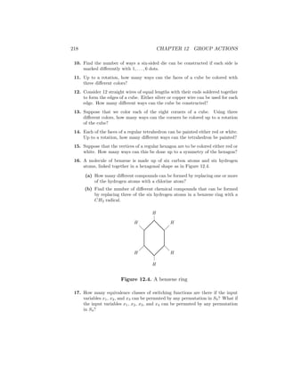 218 CHAPTER 12 GROUP ACTIONS
10. Find the number of ways a six-sided die can be constructed if each side is
marked differently with 1, . . . , 6 dots.
11. Up to a rotation, how many ways can the faces of a cube be colored with
three different colors?
12. Consider 12 straight wires of equal lengths with their ends soldered together
to form the edges of a cube. Either silver or copper wire can be used for each
edge. How many different ways can the cube be constructed?
13. Suppose that we color each of the eight corners of a cube. Using three
different colors, how many ways can the corners be colored up to a rotation
of the cube?
14. Each of the faces of a regular tetrahedron can be painted either red or white.
Up to a rotation, how many different ways can the tetrahedron be painted?
15. Suppose that the vertices of a regular hexagon are to be colored either red or
white. How many ways can this be done up to a symmetry of the hexagon?
16. A molecule of benzene is made up of six carbon atoms and six hydrogen
atoms, linked together in a hexagonal shape as in Figure 12.4.
(a) How many different compounds can be formed by replacing one or more
of the hydrogen atoms with a chlorine atom?
(b) Find the number of different chemical compounds that can be formed
by replacing three of the six hydrogen atoms in a benzene ring with a
CH3 radical.
@
@
@
@
@
@
H
H
H
H
H
H
@
@
@
@
Figure 12.4. A benzene ring
17. How many equivalence classes of switching functions are there if the input
variables x1, x2, and x3 can be permuted by any permutation in S3? What if
the input variables x1, x2, x3, and x4 can be permuted by any permutation
in S4?
 