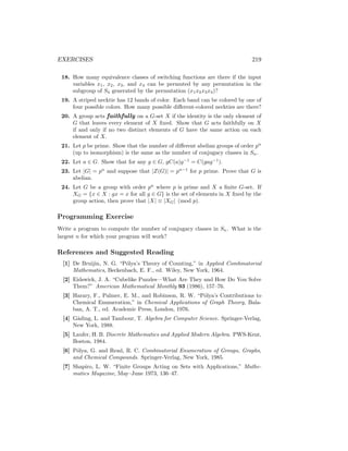 EXERCISES 219
18. How many equivalence classes of switching functions are there if the input
variables x1, x2, x3, and x4 can be permuted by any permutation in the
subgroup of S4 generated by the permutation (x1x2x3x4)?
19. A striped necktie has 12 bands of color. Each band can be colored by one of
four possible colors. How many possible different-colored neckties are there?
20. A group acts faithfully on a G-set X if the identity is the only element of
G that leaves every element of X fixed. Show that G acts faithfully on X
if and only if no two distinct elements of G have the same action on each
element of X.
21. Let p be prime. Show that the number of different abelian groups of order pn
(up to isomorphism) is the same as the number of conjugacy classes in Sn.
22. Let a ∈ G. Show that for any g ∈ G, gC(a)g−1
= C(gag−1
).
23. Let |G| = pn
and suppose that |Z(G)| = pn−1
for p prime. Prove that G is
abelian.
24. Let G be a group with order pn
where p is prime and X a finite G-set. If
XG = {x ∈ X : gx = x for all g ∈ G} is the set of elements in X fixed by the
group action, then prove that |X| ≡ |XG| (mod p).
Programming Exercise
Write a program to compute the number of conjugacy classes in Sn. What is the
largest n for which your program will work?
References and Suggested Reading
[1] De Bruijin, N. G. “Pólya’s Theory of Counting,” in Applied Combinatorial
Mathematics, Beckenbach, E. F., ed. Wiley, New York, 1964.
[2] Eidswick, J. A. “Cubelike Puzzles—What Are They and How Do You Solve
Them?” American Mathematical Monthly 93 (1986), 157–76.
[3] Harary, F., Palmer, E. M., and Robinson, R. W. “Pólya’s Contributions to
Chemical Enumeration,” in Chemical Applications of Graph Theory, Bala-
ban, A. T., ed. Academic Press, London, 1976.
[4] Gåding, L. and Tambour, T. Algebra for Computer Science. Springer-Verlag,
New York, 1988.
[5] Laufer, H. B. Discrete Mathematics and Applied Modern Algebra. PWS-Kent,
Boston, 1984.
[6] Pólya, G. and Read, R. C. Combinatorial Enumeration of Groups, Graphs,
and Chemical Compounds. Springer-Verlag, New York, 1985.
[7] Shapiro, L. W. “Finite Groups Acting on Sets with Applications,” Mathe-
matics Magazine, May–June 1973, 136–47.
 
