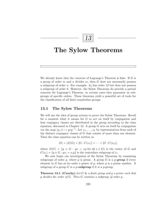 13
The Sylow Theorems
We already know that the converse of Lagrange’s Theorem is false. If G is
a group of order m and n divides m, then G does not necessarily possess
a subgroup of order n. For example, A4 has order 12 but does not possess
a subgroup of order 6. However, the Sylow Theorems do provide a partial
converse for Lagrange’s Theorem: in certain cases they guarantee us sub-
groups of specific orders. These theorems yield a powerful set of tools for
the classification of all finite nonabelian groups.
13.1 The Sylow Theorems
We will use the idea of group actions to prove the Sylow Theorems. Recall
for a moment what it means for G to act on itself by conjugation and
how conjugacy classes are distributed in the group according to the class
equation, discussed in Chapter 12. A group G acts on itself by conjugation
via the map (g, x) 7→ gxg−1. Let x1, . . . , xk be representatives from each of
the distinct conjugacy classes of G that consist of more than one element.
Then the class equation can be written as
|G| = |Z(G)| + [G : C(x1)] + · · · + [G : C(xk)],
where Z(G) = {g ∈ G : gx = xg for all x ∈ G} is the center of G and
C(xi) = {g ∈ G : gxi = xig} is the centralizer subgroup of xi.
We now begin our investigation of the Sylow Theorems by examining
subgroups of order p, where p is prime. A group G is a p-group if every
element in G has as its order a power of p, where p is a prime number. A
subgroup of a group G is a p-subgroup if it is a p-group.
Theorem 13.1 (Cauchy) Let G be a finite group and p a prime such that
p divides the order of G. Then G contains a subgroup of order p.
220
 
