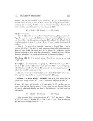 13.1 THE SYLOW THEOREMS 221
Proof. We will use induction on the order of G. If |G| = p, then clearly G
must have an element of order p. Now assume that every group of order k,
where p ≤ k  n and p divides k, has an element of order p. Assume that
|G| = n and p | n and consider the class equation of G:
|G| = |Z(G)| + [G : C(x1)] + · · · + [G : C(xk)].
We have two cases.
Case 1. The order of one of the centralizer subgroups, C(xi), is divisible
by p for some i, i = 1, . . . , k. In this case, by our induction hypothesis, we
are done. Since C(xi) is a proper subgroup of G and p divides |C(xi)|, C(xi)
must contain an element of order p. Hence, G must contain an element of
order p.
Case 2. The order of no centralizer subgroup is divisible by p. Then p
divides [G : C(xi)], the order of each conjugacy class in the class equation;
hence, p must divide the center of G, Z(G). Since Z(G) is abelian, it must
have a subgroup of order p by the Fundamental Theorem of Finite Abelian
Groups. Therefore, the center of G contains an element of order p. 
Corollary 13.2 Let G be a finite group. Then G is a p-group if and only
if |G| = pn.
Example 1. Let us consider the group A5. We know that |A5| = 60 =
22 · 3 · 5. By Cauchy’s Theorem, we are guaranteed that A5 has subgroups
of orders 2, 3 and 5. The Sylow Theorems give us even more information
about the possible subgroups of A5. 
We are now ready to state and prove the first of the Sylow Theorems.
The proof is very similar to the proof of Cauchy’s Theorem.
Theorem 13.3 (First Sylow Theorem) Let G be a finite group and p a
prime such that pr divides |G|. Then G contains a subgroup of order pr.
Proof. We induct on the order of G once again. If |G| = p, then we are
done. Now suppose that the order of G is n with n  p and that the theorem
is true for all groups of order less than n. We shall apply the class equation
once again:
|G| = |Z(G)| + [G : C(x1)] + · · · + [G : C(xk)].
First suppose that p does not divide [G : C(xi)] for some i. Then
pr | |C(xi)|, since pr divides |G| = |C(xi)| · [G : C(xi)]. Now we can ap-
ply the induction hypothesis to C(xi).
 