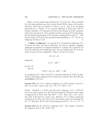 222 CHAPTER 13 THE SYLOW THEOREMS
Hence, we may assume that p divides [G : C(xi)] for all i. Since p divides
|G|, the class equation says that p must divide |Z(G)|; hence, by Cauchy’s
Theorem, Z(G) has an element of order p, say g. Let N be the group
generated by g. Clearly, N is a normal subgroup of Z(G) since Z(G) is
abelian; therefore, N is normal in G since every element in Z(G) commutes
with every element in G. Now consider the factor group G/N of order |G|/p.
By the induction hypothesis, G/N contains a subgroup H of order pr−1. The
inverse image of H under the canonical homomorphism φ : G → G/N is a
subgroup of order pr in G. 
A Sylow p-subgroup P of a group G is a maximal p-subgroup of G.
To prove the other two Sylow Theorems, we need to consider conjugate
subgroups as opposed to conjugate elements in a group. For a group G, let
S be the collection of all subgroups of G. For any subgroup H, S is a H-set,
where H acts on S by conjugation. That is, we have an action
H × S → S
defined by
h · K 7→ hKh−1
for K in S.
The set
N(H) = {g ∈ G : gHg−1
= H}
is a subgroup of G. Notice that H is a normal subgroup of N(H). In fact,
N(H) is the largest subgroup of G in which H is normal. We call N(H) the
normalizer of H in G.
Lemma 13.4 Let P be a Sylow p-subgroup of a finite group G and let x
have as its order a power of p. If x−1Px = P. Then x ∈ P.
Proof. Certainly x ∈ N(P), and the cyclic subgroup, hxPi ⊂ N(P)/P,
has as its order a power of p. By the Correspondence Theorem there exists
a subgroup H of N(P) such that H/P = hxPi. Since |H| = |P| · |hxPi|,
the order of H must be a power of p. However, P is a Sylow p-subgroup
contained in H. Since the order of P is the largest power of p dividing |G|,
H = P. Therefore, H/P is the trivial subgroup and xP = P, or x ∈ P. 
Lemma 13.5 Let H and K be subgroups of G. The number of distinct
H-conjugates of K is [H : N(K) ∩ H].
 