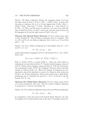 13.1 THE SYLOW THEOREMS 223
Proof. We define a bijection between the conjugacy classes of K and
the right cosets of N(K) ∩ H by h−1Kh 7→ (N(K) ∩ H)h. To show that
this map is a bijection, let h1, h2 ∈ H and suppose that (N(K) ∩ H)h1 =
(N(K) ∩ H)h2. Then h2h−1
1 ∈ N(K). Therefore, K = h2h−1
1 Kh1h−1
2 or
h−1
1 Kh1 = h−1
2 Kh2, and the map is an injection. It is easy to see that this
map is surjective; hence, we have a one-to-one and onto map between the
H-conjugates of K and the right cosets of N(K) ∩ H in H. 
Theorem 13.6 (Second Sylow Theorem) Let G be a finite group and p
a prime dividing |G|. Then all Sylow p-subgroups of G are conjugate. That
is, if P1 and P2 are two Sylow p-subgroups, there exists a g ∈ G such that
gP1g−1 = P2.
Proof. Let P be a Sylow p-subgroup of G and suppose that |G| = prm
and |P| = pr. Let
P = {P = P1, P2, . . . , Pk}
consist of the distinct conjugates of P in G. By Lemma 13.5, k = [G : N(P)].
Notice that
|G| = pr
m = |N(P)| · [G : N(P)] = |N(P)| · k.
Since pr divides |N(P)|, p cannot divide k. Given any other Sylow p-
subgroup Q, we must show that Q ∈ P. Consider the Q-conjugacy classes of
each Pi. Clearly, these conjugacy classes partition P. The size of the parti-
tion containing Pi is [Q : N(Pi) ∩ Q]. Lagrange’s Theorem tells us that this
number is a divisor of |Q| = pr. Hence, the number of conjugates in every
equivalence class of the partition is a power of p. However, since p does not
divide k, one of these equivalence classes must contain only a single Sylow
p-subgroup, say Pj. Therefore, for some Pj, x−1Pjx = Pj for all x ∈ Q. By
Lemma 13.4, Pj = Q. 
Theorem 13.7 (Third Sylow Theorem) Let G be a finite group and let
p be a prime dividing the order of G. Then the number of Sylow p-subgroups
is congruent to 1 (mod p) and divides |G|.
Proof. Let P be a Sylow p-subgroup acting on the set of Sylow p-subgroups,
P = {P = P1, P2, . . . , Pk},
by conjugation. From the proof of the Second Sylow Theorem, the only
P-conjugate of P is itself and the order of the other P-conjugacy classes is a
 
