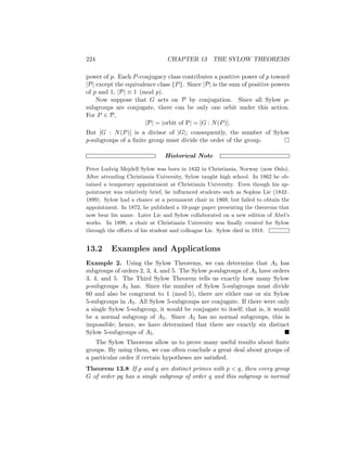 224 CHAPTER 13 THE SYLOW THEOREMS
power of p. Each P-conjugacy class contributes a positive power of p toward
|P| except the equivalence class {P}. Since |P| is the sum of positive powers
of p and 1, |P| ≡ 1 (mod p).
Now suppose that G acts on P by conjugation. Since all Sylow p-
subgroups are conjugate, there can be only one orbit under this action.
For P ∈ P,
|P| = |orbit of P| = [G : N(P)].
But [G : N(P)] is a divisor of |G|; consequently, the number of Sylow
p-subgroups of a finite group must divide the order of the group. 
Historical Note
Peter Ludvig Mejdell Sylow was born in 1832 in Christiania, Norway (now Oslo).
After attending Christiania University, Sylow taught high school. In 1862 he ob-
tained a temporary appointment at Christiania University. Even though his ap-
pointment was relatively brief, he influenced students such as Sophus Lie (1842–
1899). Sylow had a chance at a permanent chair in 1869, but failed to obtain the
appointment. In 1872, he published a 10-page paper presenting the theorems that
now bear his name. Later Lie and Sylow collaborated on a new edition of Abel’s
works. In 1898, a chair at Christiania University was finally created for Sylow
through the efforts of his student and colleague Lie. Sylow died in 1918.
13.2 Examples and Applications
Example 2. Using the Sylow Theorems, we can determine that A5 has
subgroups of orders 2, 3, 4, and 5. The Sylow p-subgroups of A5 have orders
3, 4, and 5. The Third Sylow Theorem tells us exactly how many Sylow
p-subgroups A5 has. Since the number of Sylow 5-subgroups must divide
60 and also be congruent to 1 (mod 5), there are either one or six Sylow
5-subgroups in A5. All Sylow 5-subgroups are conjugate. If there were only
a single Sylow 5-subgroup, it would be conjugate to itself; that is, it would
be a normal subgroup of A5. Since A5 has no normal subgroups, this is
impossible; hence, we have determined that there are exactly six distinct
Sylow 5-subgroups of A5. 
The Sylow Theorems allow us to prove many useful results about finite
groups. By using them, we can often conclude a great deal about groups of
a particular order if certain hypotheses are satisfied.
Theorem 13.8 If p and q are distinct primes with p  q, then every group
G of order pq has a single subgroup of order q and this subgroup is normal
 