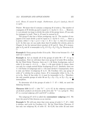 13.2 EXAMPLES AND APPLICATIONS 225
in G. Hence, G cannot be simple. Furthermore, if q 6≡ 1 (mod p), then G
is cyclic.
Proof. We know that G contains a subgroup H of order q. The number of
conjugates of H divides pq and is equal to 1 + kq for k = 0, 1, . . .. However,
1+q is already too large to divide the order of the group; hence, H can only
be conjugate to itself. That is, H must be normal in G.
The group G also has a Sylow p-subgroup, say K. The number of con-
jugates of K must divide q and be equal to 1 + kp for k = 0, 1, . . .. Since q
is prime, either 1 + kp = q or 1 + kp = 1. If 1 + kp = 1, then K is normal
in G. In this case, we can easily show that G satisfies the criteria, given in
Chapter 8, for the internal direct product of H and K. Since H is isomor-
phic to Zq and K is isomorphic to Zp, G ∼
= Zp × Zq
∼
= Zpq by Theorem 8.10.

Example 3. Every group of order 15 is cyclic. This is true because 15 = 5·3
and 5 6≡ 1 (mod 3). 
Example 4. Let us classify all of the groups of order 99 = 32 · 11 up to
isomorphism. First we will show that every group G of order 99 is abelian.
By the Third Sylow Theorem, there are 1 + 3k Sylow 3-subgroups, each of
order 9, for some k = 0, 1, 2, . . .. Also, 1 + 3k must divide 11; hence, there
can only be a single normal Sylow 3-subgroup H in G. Similarly, there are
1 + 11k Sylow 11-subgroups and 1 + 11k must divide 9. Consequently, there
is only one Sylow 11-subgroup K in G. By Corollary 12.5, any group of
order p2 is abelian for p prime; hence, H is isomorphic either to Z3 × Z3
or to Z9. Since K has order 11, it must be isomorphic to Z11. Therefore,
the only possible groups of order 99 are Z3 × Z3 × Z11 or Z9 × Z11 up to
isomorphism. 
To determine all of the groups of order 5 · 7 · 47 = 1645, we need the
following theorem.
Theorem 13.9 Let G0 = haba−1b−1 : a, b ∈ Gi be the subgroup consisting
of all finite products of elements of the form aba−1b−1 in a group G. Then
G0 is a normal subgroup of G and G/G0 is abelian.
The subgroup G0 of G is called the commutator subgroup of G. We
leave the proof of this theorem as an exercise.
Example 5. We will now show that every group of order 5 · 7 · 47 = 1645
is abelian, and cyclic by Corollary 8.11. By the Third Sylow Theorem, G
has only one subgroup H1 of order 47. So G/H1 has order 35 and must
 