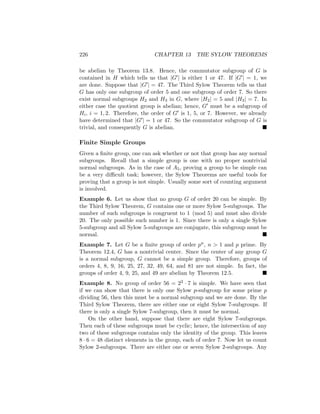 226 CHAPTER 13 THE SYLOW THEOREMS
be abelian by Theorem 13.8. Hence, the commutator subgroup of G is
contained in H which tells us that |G0| is either 1 or 47. If |G0| = 1, we
are done. Suppose that |G0| = 47. The Third Sylow Theorem tells us that
G has only one subgroup of order 5 and one subgroup of order 7. So there
exist normal subgroups H2 and H3 in G, where |H2| = 5 and |H3| = 7. In
either case the quotient group is abelian; hence, G0 must be a subgroup of
Hi, i = 1, 2. Therefore, the order of G0 is 1, 5, or 7. However, we already
have determined that |G0| = 1 or 47. So the commutator subgroup of G is
trivial, and consequently G is abelian. 
Finite Simple Groups
Given a finite group, one can ask whether or not that group has any normal
subgroups. Recall that a simple group is one with no proper nontrivial
normal subgroups. As in the case of A5, proving a group to be simple can
be a very difficult task; however, the Sylow Theorems are useful tools for
proving that a group is not simple. Usually some sort of counting argument
is involved.
Example 6. Let us show that no group G of order 20 can be simple. By
the Third Sylow Theorem, G contains one or more Sylow 5-subgroups. The
number of such subgroups is congruent to 1 (mod 5) and must also divide
20. The only possible such number is 1. Since there is only a single Sylow
5-subgroup and all Sylow 5-subgroups are conjugate, this subgroup must be
normal. 
Example 7. Let G be a finite group of order pn, n  1 and p prime. By
Theorem 12.4, G has a nontrivial center. Since the center of any group G
is a normal subgroup, G cannot be a simple group. Therefore, groups of
orders 4, 8, 9, 16, 25, 27, 32, 49, 64, and 81 are not simple. In fact, the
groups of order 4, 9, 25, and 49 are abelian by Theorem 12.5. 
Example 8. No group of order 56 = 23 · 7 is simple. We have seen that
if we can show that there is only one Sylow p-subgroup for some prime p
dividing 56, then this must be a normal subgroup and we are done. By the
Third Sylow Theorem, there are either one or eight Sylow 7-subgroups. If
there is only a single Sylow 7-subgroup, then it must be normal.
On the other hand, suppose that there are eight Sylow 7-subgroups.
Then each of these subgroups must be cyclic; hence, the intersection of any
two of these subgroups contains only the identity of the group. This leaves
8 · 6 = 48 distinct elements in the group, each of order 7. Now let us count
Sylow 2-subgroups. There are either one or seven Sylow 2-subgroups. Any
 