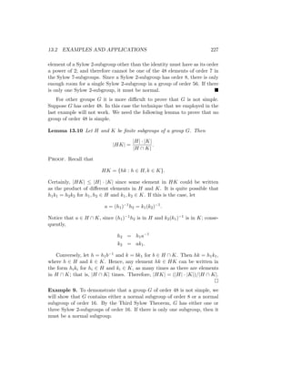 13.2 EXAMPLES AND APPLICATIONS 227
element of a Sylow 2-subgroup other than the identity must have as its order
a power of 2; and therefore cannot be one of the 48 elements of order 7 in
the Sylow 7-subgroups. Since a Sylow 2-subgroup has order 8, there is only
enough room for a single Sylow 2-subgroup in a group of order 56. If there
is only one Sylow 2-subgroup, it must be normal. 
For other groups G it is more difficult to prove that G is not simple.
Suppose G has order 48. In this case the technique that we employed in the
last example will not work. We need the following lemma to prove that no
group of order 48 is simple.
Lemma 13.10 Let H and K be finite subgroups of a group G. Then
|HK| =
|H| · |K|
|H ∩ K|
.
Proof. Recall that
HK = {hk : h ∈ H, k ∈ K}.
Certainly, |HK| ≤ |H| · |K| since some element in HK could be written
as the product of different elements in H and K. It is quite possible that
h1k1 = h2k2 for h1, h2 ∈ H and k1, k2 ∈ K. If this is the case, let
a = (h1)−1
h2 = k1(k2)−1
.
Notice that a ∈ H ∩ K, since (h1)−1h2 is in H and k2(k1)−1 is in K; conse-
quently,
h2 = h1a−1
k2 = ak1.
Conversely, let h = h1b−1 and k = bk1 for b ∈ H ∩ K. Then hk = h1k1,
where h ∈ H and k ∈ K. Hence, any element hk ∈ HK can be written in
the form hiki for hi ∈ H and ki ∈ K, as many times as there are elements
in H ∩ K; that is, |H ∩ K| times. Therefore, |HK| = (|H| · |K|)/|H ∩ K|.

Example 9. To demonstrate that a group G of order 48 is not simple, we
will show that G contains either a normal subgroup of order 8 or a normal
subgroup of order 16. By the Third Sylow Theorem, G has either one or
three Sylow 2-subgroups of order 16. If there is only one subgroup, then it
must be a normal subgroup.
 
