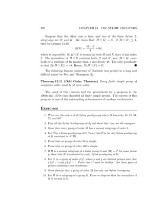228 CHAPTER 13 THE SYLOW THEOREMS
Suppose that the other case is true, and two of the three Sylow 2-
subgroups are H and K. We claim that |H ∩ K| = 8. If |H ∩ K| ≤ 4,
then by Lemma 13.10,
|HK| =
16 · 16
4
= 64,
which is impossible. So H ∩K is normal in both H and K since it has index
2. The normalizer of H ∩ K contains both H and K, and |H ∩ K| must
both be a multiple of 16 greater than 1 and divide 48. The only possibility
is that |N(H ∩ K)| = 48. Hence, N(H ∩ K) = G. 
The following famous conjecture of Burnside was proved in a long and
difficult paper by Feit and Thompson [2].
Theorem 13.11 (Odd Order Theorem) Every finite simple group of
nonprime order must be of even order.
The proof of this theorem laid the groundwork for a program in the
1960s and 1970s that classified all finite simple groups. The success of this
program is one of the outstanding achievements of modern mathematics.
Exercises
1. What are the orders of all Sylow p-subgroups where G has order 18, 24, 54,
72, and 80?
2. Find all the Sylow 3-subgroups of S4 and show that they are all conjugate.
3. Show that every group of order 45 has a normal subgroup of order 9.
4. Let H be a Sylow p-subgroup of G. Prove that H is the only Sylow p-subgroup
of G contained in N(H).
5. Prove that no group of order 96 is simple.
6. Prove that no group of order 160 is simple.
7. If H is a normal subgroup of a finite group G and |H| = pk
for some prime
p, show that H is contained in every Sylow p-subgroup of G.
8. Let G be a group of order p2
q2
, where p and q are distinct primes such that
q6 | p2
− 1 and p6 | q2
− 1. Prove that G must be abelian. List three pairs of
primes satisfying these conditions.
9. Show directly that a group of order 33 has only one Sylow 3-subgroup.
10. Let H be a subgroup of a group G. Prove or disprove that the normalizer of
H is normal in G.
 