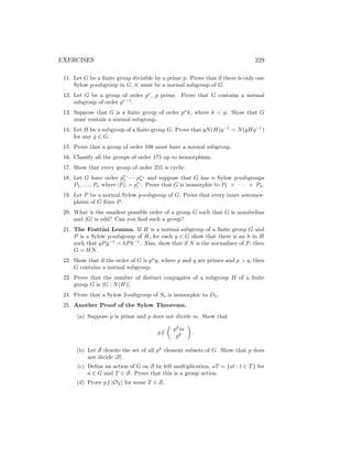 EXERCISES 229
11. Let G be a finite group divisible by a prime p. Prove that if there is only one
Sylow p-subgroup in G, it must be a normal subgroup of G.
12. Let G be a group of order pr
, p prime. Prove that G contains a normal
subgroup of order pr−1
.
13. Suppose that G is a finite group of order pn
k, where k  p. Show that G
must contain a normal subgroup.
14. Let H be a subgroup of a finite group G. Prove that gN(H)g−1
= N(gHg−1
)
for any g ∈ G.
15. Prove that a group of order 108 must have a normal subgroup.
16. Classify all the groups of order 175 up to isomorphism.
17. Show that every group of order 255 is cyclic.
18. Let G have order pe1
1 · · · pen
n and suppose that G has n Sylow p-subgroups
P1, . . . , Pn where |Pi| = pei
i . Prove that G is isomorphic to P1 × · · · × Pn.
19. Let P be a normal Sylow p-subgroup of G. Prove that every inner automor-
phism of G fixes P.
20. What is the smallest possible order of a group G such that G is nonabelian
and |G| is odd? Can you find such a group?
21. The Frattini Lemma. If H is a normal subgroup of a finite group G and
P is a Sylow p-subgroup of H, for each g ∈ G show that there is an h in H
such that gPg−1
= hPh−1
. Also, show that if N is the normalizer of P, then
G = HN.
22. Show that if the order of G is pn
q, where p and q are primes and p  q, then
G contains a normal subgroup.
23. Prove that the number of distinct conjugates of a subgroup H of a finite
group G is [G : N(H)].
24. Prove that a Sylow 2-subgroup of S5 is isomorphic to D4.
25. Another Proof of the Sylow Theorems.
(a) Suppose p is prime and p does not divide m. Show that
p6 |

pk
m
pk

.
(b) Let S denote the set of all pk
element subsets of G. Show that p does
not divide |S|.
(c) Define an action of G on S by left multiplication, aT = {at : t ∈ T} for
a ∈ G and T ∈ S. Prove that this is a group action.
(d) Prove p6 | |OT | for some T ∈ S.
 