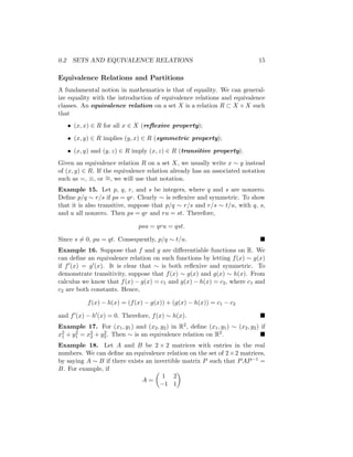 0.2 SETS AND EQUIVALENCE RELATIONS 15
Equivalence Relations and Partitions
A fundamental notion in mathematics is that of equality. We can general-
ize equality with the introduction of equivalence relations and equivalence
classes. An equivalence relation on a set X is a relation R ⊂ X × X such
that
• (x, x) ∈ R for all x ∈ X (reflexive property);
• (x, y) ∈ R implies (y, x) ∈ R (symmetric property);
• (x, y) and (y, z) ∈ R imply (x, z) ∈ R (transitive property).
Given an equivalence relation R on a set X, we usually write x ∼ y instead
of (x, y) ∈ R. If the equivalence relation already has an associated notation
such as =, ≡, or ∼
=, we will use that notation.
Example 15. Let p, q, r, and s be integers, where q and s are nonzero.
Define p/q ∼ r/s if ps = qr. Clearly ∼ is reflexive and symmetric. To show
that it is also transitive, suppose that p/q ∼ r/s and r/s ∼ t/u, with q, s,
and u all nonzero. Then ps = qr and ru = st. Therefore,
psu = qru = qst.
Since s 6= 0, pu = qt. Consequently, p/q ∼ t/u. 
Example 16. Suppose that f and g are differentiable functions on R. We
can define an equivalence relation on such functions by letting f(x) ∼ g(x)
if f0(x) = g0(x). It is clear that ∼ is both reflexive and symmetric. To
demonstrate transitivity, suppose that f(x) ∼ g(x) and g(x) ∼ h(x). From
calculus we know that f(x) − g(x) = c1 and g(x) − h(x) = c2, where c1 and
c2 are both constants. Hence,
f(x) − h(x) = (f(x) − g(x)) + (g(x) − h(x)) = c1 − c2
and f0(x) − h0(x) = 0. Therefore, f(x) ∼ h(x). 
Example 17. For (x1, y1) and (x2, y2) in R2, define (x1, y1) ∼ (x2, y2) if
x2
1 + y2
1 = x2
2 + y2
2. Then ∼ is an equivalence relation on R2. 
Example 18. Let A and B be 2 × 2 matrices with entries in the real
numbers. We can define an equivalence relation on the set of 2×2 matrices,
by saying A ∼ B if there exists an invertible matrix P such that PAP−1 =
B. For example, if
A =

1 2
−1 1

 