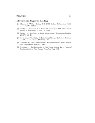 EXERCISES 231
References and Suggested Readings
[1] Edwards, H. “A Short History of the Fields Medal,” Mathematical Intelli-
gencer 1 (1978), 127–29.
[2] Feit, W. and Thompson, J. G. “Solvability of Groups of Odd Order,” Pacific
Journal of Mathematics 13 (1963), 775–1029.
[3] Gallian, J. A. “The Search for Finite Simple Groups,” Mathematics Magazine
49(1976), 163–79.
[4] Gorenstein, D. “Classifying the Finite Simple Groups,” Bulletin of the Amer-
ican Mathematical Society 14 (1986), 1–98.
[5] Gorenstein, D. Finite Simple Groups: An Introduction to Their Classifica-
tion. Plenum Press, New York, 1982.
[6] Gorenstein, D. The Classification of Finite Simple Groups, Vol. I: Groups of
Noncharacteristic 2 Type. Plenum Press, New York, 1983.
 