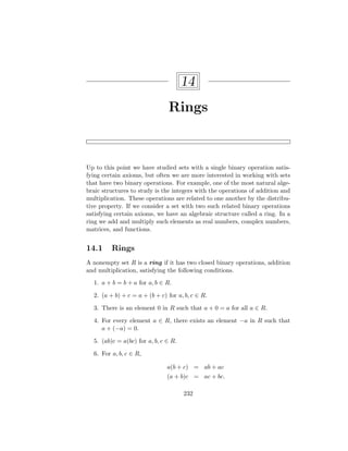 14
Rings
Up to this point we have studied sets with a single binary operation satis-
fying certain axioms, but often we are more interested in working with sets
that have two binary operations. For example, one of the most natural alge-
braic structures to study is the integers with the operations of addition and
multiplication. These operations are related to one another by the distribu-
tive property. If we consider a set with two such related binary operations
satisfying certain axioms, we have an algebraic structure called a ring. In a
ring we add and multiply such elements as real numbers, complex numbers,
matrices, and functions.
14.1 Rings
A nonempty set R is a ring if it has two closed binary operations, addition
and multiplication, satisfying the following conditions.
1. a + b = b + a for a, b ∈ R.
2. (a + b) + c = a + (b + c) for a, b, c ∈ R.
3. There is an element 0 in R such that a + 0 = a for all a ∈ R.
4. For every element a ∈ R, there exists an element −a in R such that
a + (−a) = 0.
5. (ab)c = a(bc) for a, b, c ∈ R.
6. For a, b, c ∈ R,
a(b + c) = ab + ac
(a + b)c = ac + bc.
232
 