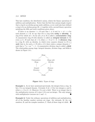 14.1 RINGS 233
This last condition, the distributive axiom, relates the binary operations of
addition and multiplication. Notice that the first four axioms simply require
that a ring be an abelian group under addition, so we could also have defined
a ring to be an abelian group (R, +) together with a second binary operation
satisfying the fifth and sixth conditions given above.
If there is an element 1 ∈ R such that 1 6= 0 and 1a = a1 = a for
each element a ∈ R, we say that R is a ring with unity or identity. A
ring R for which ab = ba for all a, b in R is called a commutative ring.
A commutative ring R with identity is called an integral domain if, for
every a, b ∈ R such that ab = 0, either a = 0 or b = 0. A division ring
is a ring R, with an identity, in which every nonzero element in R is a
unit; that is, for each a ∈ R with a 6= 0, there exists a unique element a−1
such that a−1a = aa−1 = 1. A commutative division ring is called a field.
The relationship among rings, integral domains, division rings, and fields is
shown in Figure 14.1.
Rings
Commutative
Rings
Rings with
Identity
Integral
Domains
Division
Rings
Fields






b
b
b
b


Figure 14.1. Types of rings
Example 1. As we have mentioned previously, the integers form a ring. In
fact, Z is an integral domain. Certainly if ab = 0 for two integers a and b,
either a = 0 or b = 0. However, Z is not a field. There is no integer that is
the multiplicative inverse of 2, since 1/2 is not an integer. The only integers
with multiplicative inverses are 1 and −1. 
Example 2. Under the ordinary operations of addition and multiplication,
all of the familiar number systems are rings: the rationals, Q; the real
numbers, R; and the complex numbers, C. Each of these rings is a field. 
 
